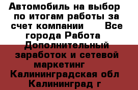 Автомобиль на выбор -по итогам работы за счет компании!!! - Все города Работа » Дополнительный заработок и сетевой маркетинг   . Калининградская обл.,Калининград г.